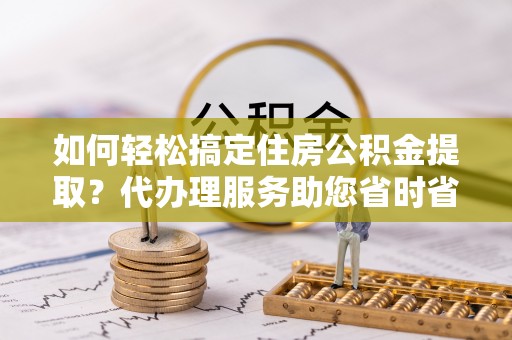 秀峰如何轻松搞定住房公积金提取？代办理服务助您省时省力