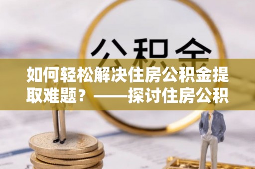 秀峰如何轻松解决住房公积金提取难题？——探讨住房公积金提取代办服务