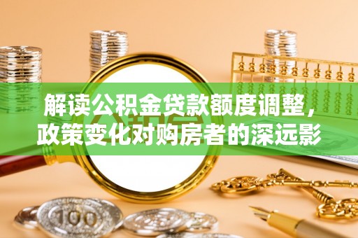 秀峰解读公积金贷款额度调整，政策变化对购房者的深远影响