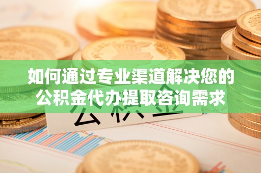 秀峰如何通过专业渠道解决您的公积金代办提取咨询需求