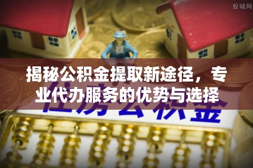 秀峰揭秘公积金提取新途径，专业代办服务的优势与选择