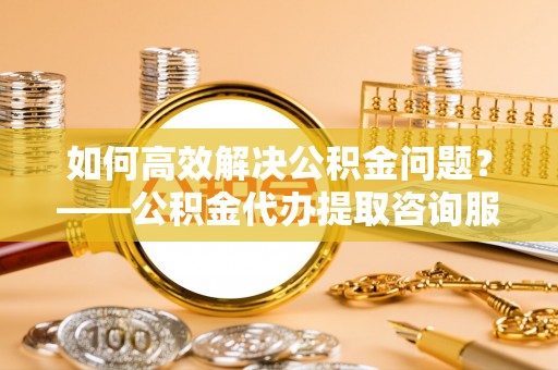 秀峰如何高效解决公积金问题？——公积金代办提取咨询服务指南