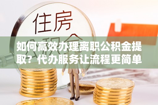 秀峰如何高效办理离职公积金提取？代办服务让流程更简单