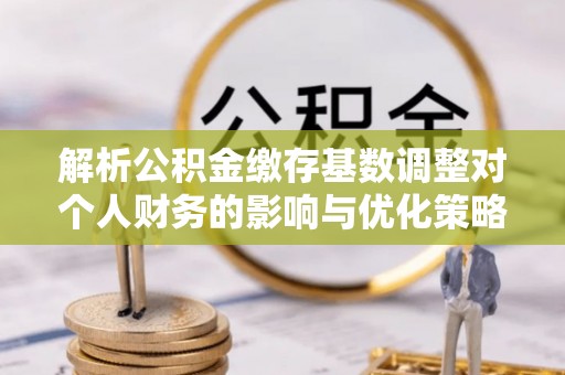 秀峰解析公积金缴存基数调整对个人财务的影响与优化策略