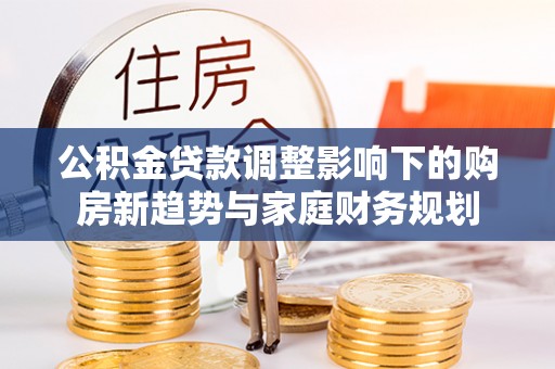 秀峰公积金贷款调整影响下的购房新趋势与家庭财务规划