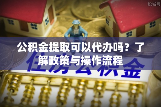 秀峰公积金提取可以代办吗？了解政策与操作流程