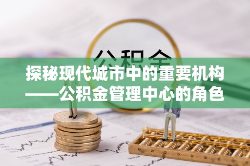 秀峰探秘现代城市中的重要机构——公积金管理中心的角色与使命