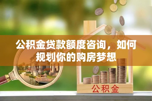 秀峰公积金贷款额度咨询，如何规划你的购房梦想